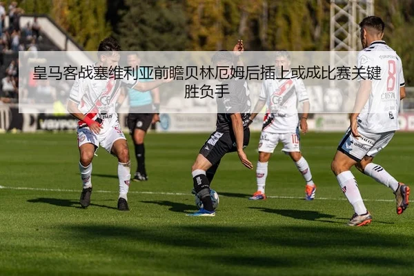 皇马客战塞维利亚前瞻贝林厄姆后插上或成比赛关键胜负手
