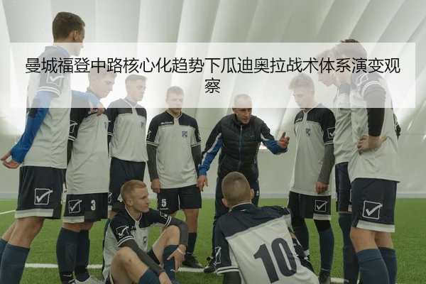 曼城福登中路核心化趋势下瓜迪奥拉战术体系演变观察