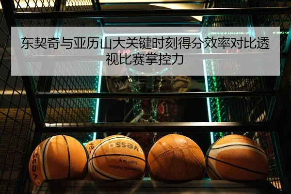 东契奇与亚历山大关键时刻得分效率对比透视比赛掌控力