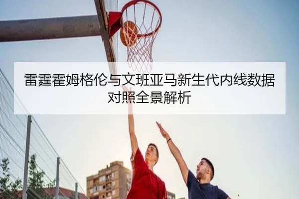 雷霆霍姆格伦与文班亚马新生代内线数据对照全景解析