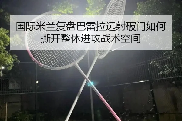 国际米兰复盘巴雷拉远射破门如何撕开整体进攻战术空间