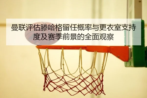 曼联评估滕哈格留任概率与更衣室支持度及赛季前景的全面观察