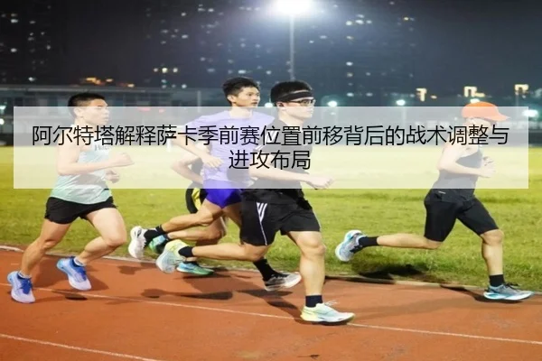 阿尔特塔解释萨卡季前赛位置前移背后的战术调整与进攻布局