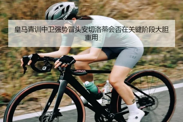 皇马青训中卫强势冒头安切洛蒂会否在关键阶段大胆重用