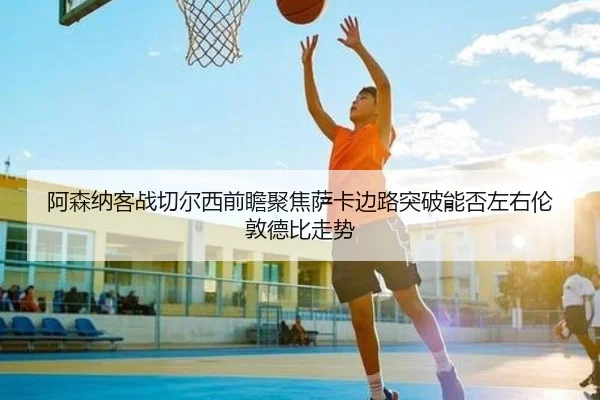 阿森纳客战切尔西前瞻聚焦萨卡边路突破能否左右伦敦德比走势