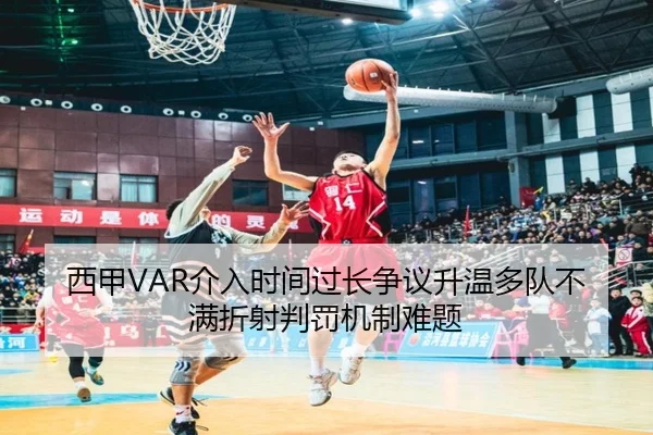 西甲VAR介入时间过长争议升温多队不满折射判罚机制难题